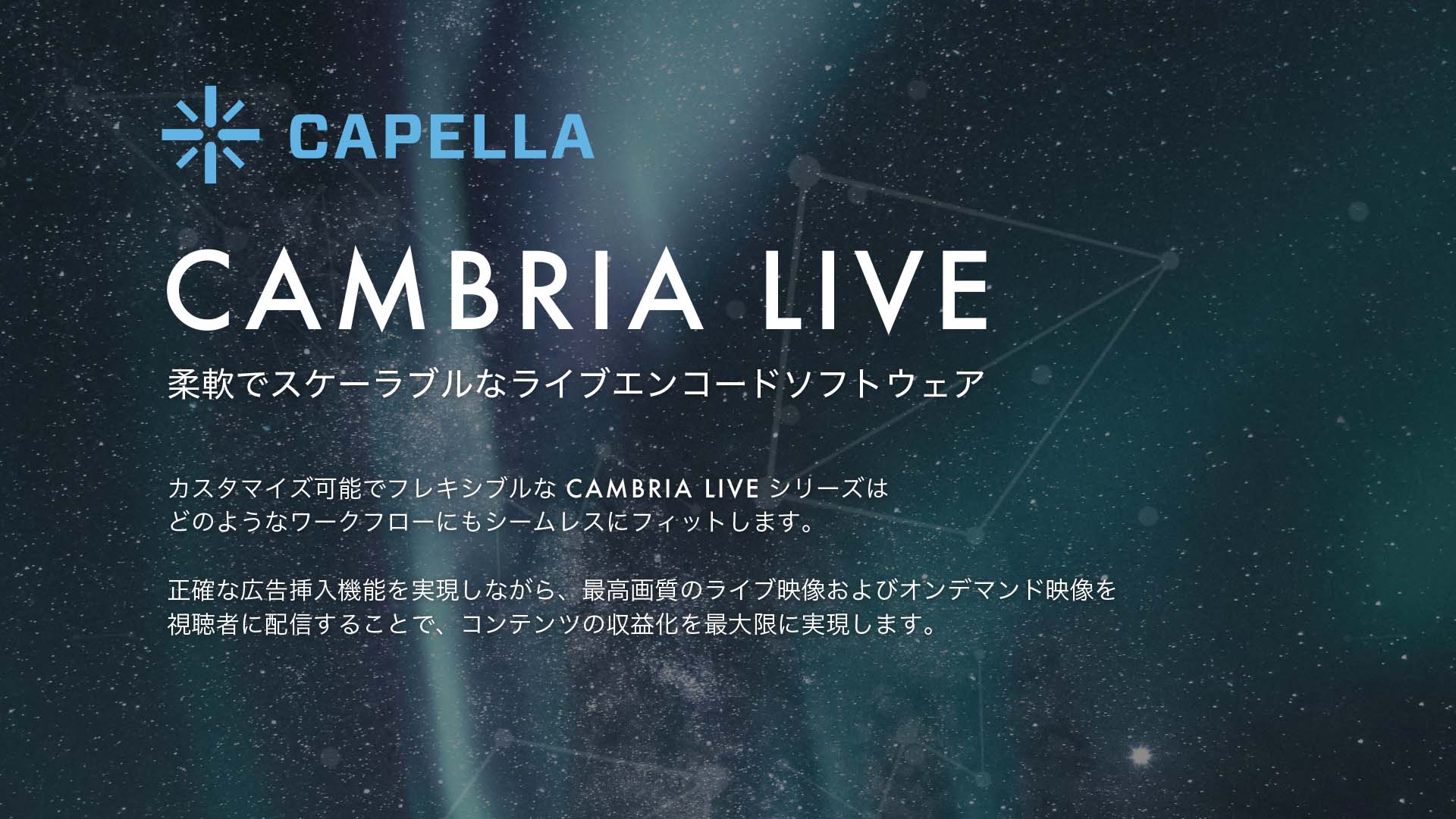 Cambria Live : 柔軟でスケーラブルなライブエンコードソフトウェア - カスタマイズ可能でフレキシブルな CAMBRIA LIVE シリーズはどのようなワークフローにもシームレスにフィットします。正確な広告挿入機能を実現しながら、最高画質のライブ映像およびオンデマンド映像を視聴者に配信することで、コンテンツの収益化を最大限に実現します。